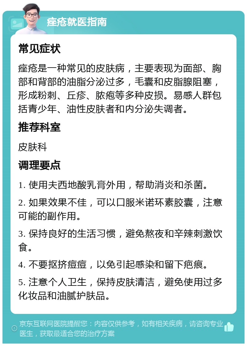 痤疮就医指南 常见症状 痤疮是一种常见的皮肤病，主要表现为面部、胸部和背部的油脂分泌过多，毛囊和皮脂腺阻塞，形成粉刺、丘疹、脓疱等多种皮损。易感人群包括青少年、油性皮肤者和内分泌失调者。 推荐科室 皮肤科 调理要点 1. 使用夫西地酸乳膏外用，帮助消炎和杀菌。 2. 如果效果不佳，可以口服米诺环素胶囊，注意可能的副作用。 3. 保持良好的生活习惯，避免熬夜和辛辣刺激饮食。 4. 不要抠挤痘痘，以免引起感染和留下疤痕。 5. 注意个人卫生，保持皮肤清洁，避免使用过多化妆品和油腻护肤品。