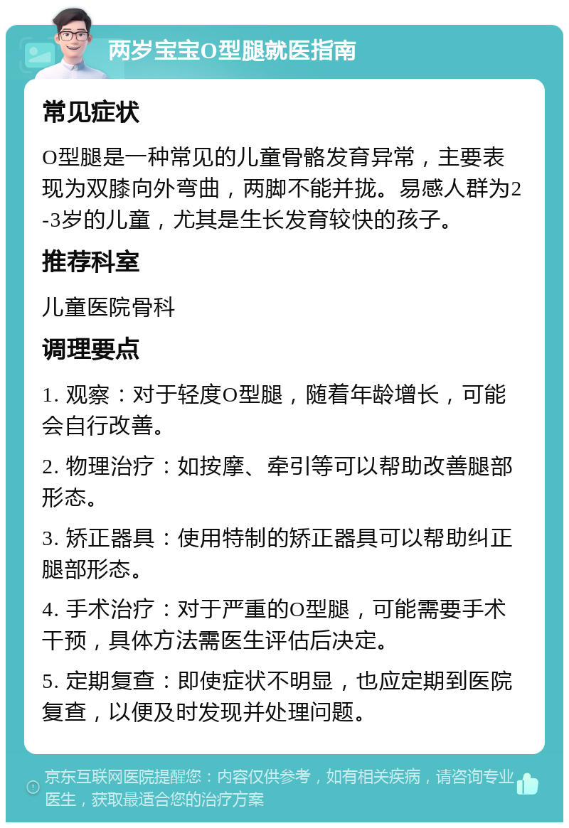 两岁宝宝O型腿就医指南 常见症状 O型腿是一种常见的儿童骨骼发育异常，主要表现为双膝向外弯曲，两脚不能并拢。易感人群为2-3岁的儿童，尤其是生长发育较快的孩子。 推荐科室 儿童医院骨科 调理要点 1. 观察：对于轻度O型腿，随着年龄增长，可能会自行改善。 2. 物理治疗：如按摩、牵引等可以帮助改善腿部形态。 3. 矫正器具：使用特制的矫正器具可以帮助纠正腿部形态。 4. 手术治疗：对于严重的O型腿，可能需要手术干预，具体方法需医生评估后决定。 5. 定期复查：即使症状不明显，也应定期到医院复查，以便及时发现并处理问题。