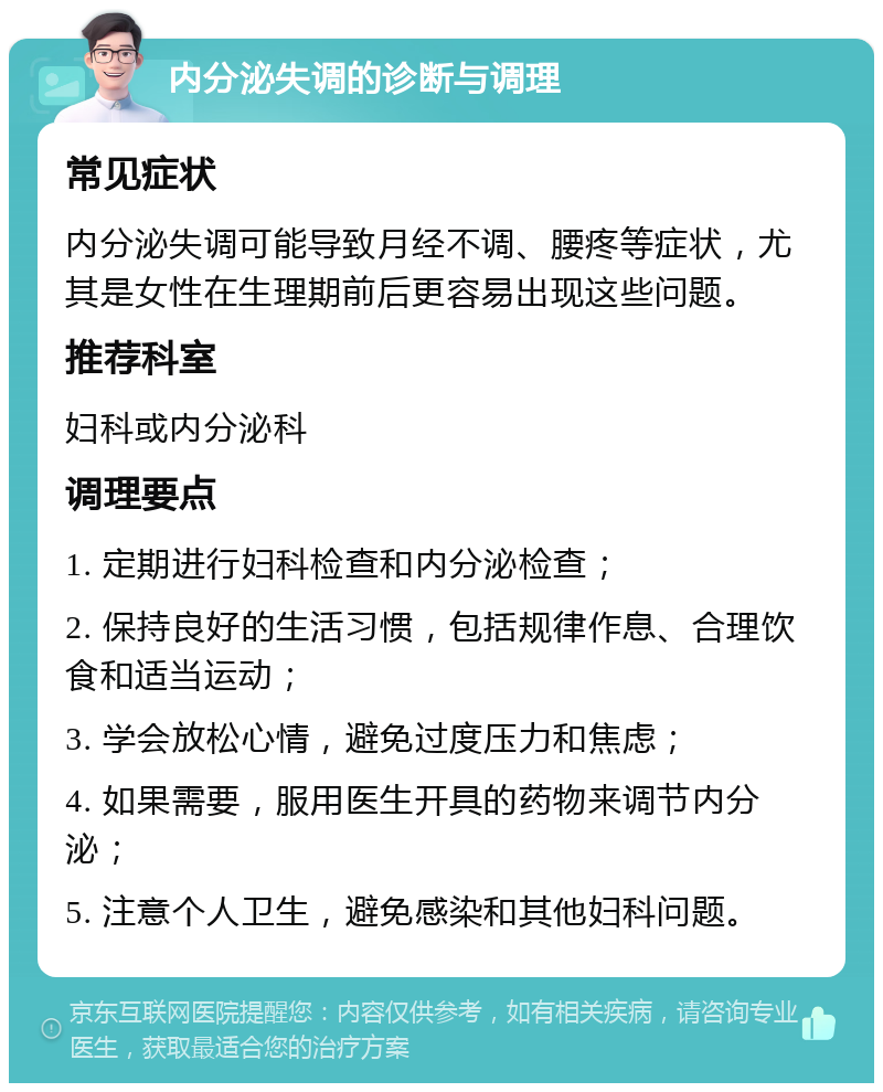 内分泌失调的诊断与调理 常见症状 内分泌失调可能导致月经不调、腰疼等症状，尤其是女性在生理期前后更容易出现这些问题。 推荐科室 妇科或内分泌科 调理要点 1. 定期进行妇科检查和内分泌检查； 2. 保持良好的生活习惯，包括规律作息、合理饮食和适当运动； 3. 学会放松心情，避免过度压力和焦虑； 4. 如果需要，服用医生开具的药物来调节内分泌； 5. 注意个人卫生，避免感染和其他妇科问题。