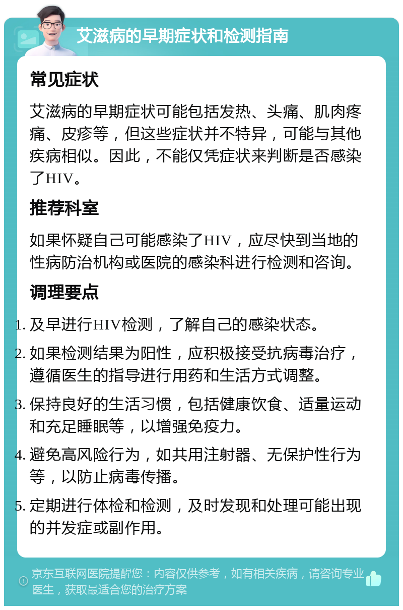 艾滋病的早期症状和检测指南 常见症状 艾滋病的早期症状可能包括发热、头痛、肌肉疼痛、皮疹等，但这些症状并不特异，可能与其他疾病相似。因此，不能仅凭症状来判断是否感染了HIV。 推荐科室 如果怀疑自己可能感染了HIV，应尽快到当地的性病防治机构或医院的感染科进行检测和咨询。 调理要点 及早进行HIV检测，了解自己的感染状态。 如果检测结果为阳性，应积极接受抗病毒治疗，遵循医生的指导进行用药和生活方式调整。 保持良好的生活习惯，包括健康饮食、适量运动和充足睡眠等，以增强免疫力。 避免高风险行为，如共用注射器、无保护性行为等，以防止病毒传播。 定期进行体检和检测，及时发现和处理可能出现的并发症或副作用。