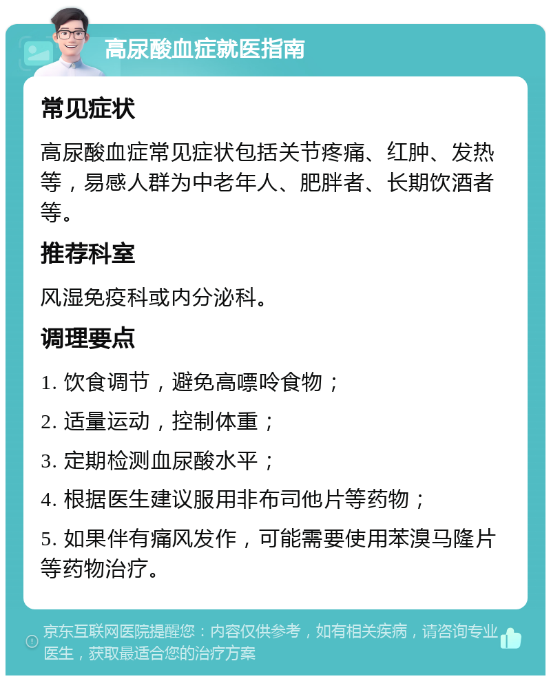 高尿酸血症就医指南 常见症状 高尿酸血症常见症状包括关节疼痛、红肿、发热等，易感人群为中老年人、肥胖者、长期饮酒者等。 推荐科室 风湿免疫科或内分泌科。 调理要点 1. 饮食调节，避免高嘌呤食物； 2. 适量运动，控制体重； 3. 定期检测血尿酸水平； 4. 根据医生建议服用非布司他片等药物； 5. 如果伴有痛风发作，可能需要使用苯溴马隆片等药物治疗。