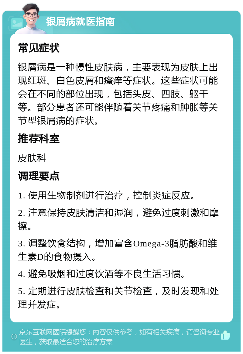 银屑病就医指南 常见症状 银屑病是一种慢性皮肤病，主要表现为皮肤上出现红斑、白色皮屑和瘙痒等症状。这些症状可能会在不同的部位出现，包括头皮、四肢、躯干等。部分患者还可能伴随着关节疼痛和肿胀等关节型银屑病的症状。 推荐科室 皮肤科 调理要点 1. 使用生物制剂进行治疗，控制炎症反应。 2. 注意保持皮肤清洁和湿润，避免过度刺激和摩擦。 3. 调整饮食结构，增加富含Omega-3脂肪酸和维生素D的食物摄入。 4. 避免吸烟和过度饮酒等不良生活习惯。 5. 定期进行皮肤检查和关节检查，及时发现和处理并发症。