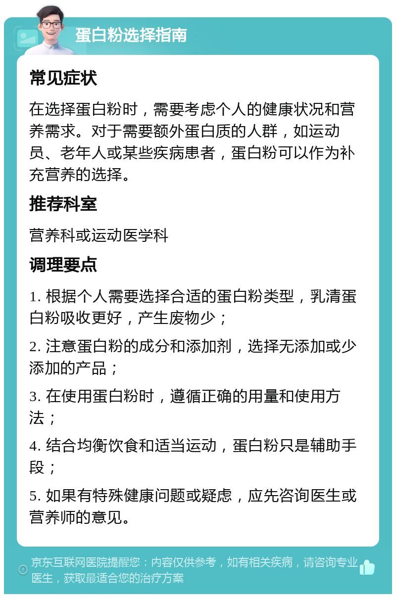 蛋白粉选择指南 常见症状 在选择蛋白粉时，需要考虑个人的健康状况和营养需求。对于需要额外蛋白质的人群，如运动员、老年人或某些疾病患者，蛋白粉可以作为补充营养的选择。 推荐科室 营养科或运动医学科 调理要点 1. 根据个人需要选择合适的蛋白粉类型，乳清蛋白粉吸收更好，产生废物少； 2. 注意蛋白粉的成分和添加剂，选择无添加或少添加的产品； 3. 在使用蛋白粉时，遵循正确的用量和使用方法； 4. 结合均衡饮食和适当运动，蛋白粉只是辅助手段； 5. 如果有特殊健康问题或疑虑，应先咨询医生或营养师的意见。