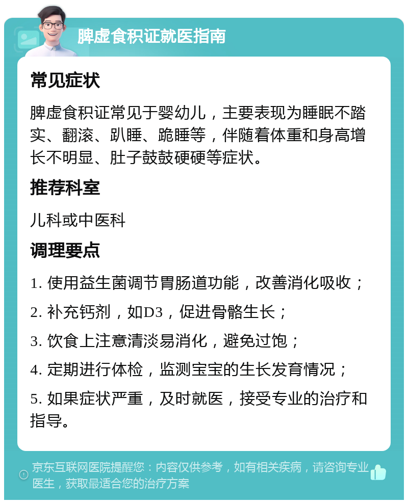 脾虚食积证就医指南 常见症状 脾虚食积证常见于婴幼儿，主要表现为睡眠不踏实、翻滚、趴睡、跪睡等，伴随着体重和身高增长不明显、肚子鼓鼓硬硬等症状。 推荐科室 儿科或中医科 调理要点 1. 使用益生菌调节胃肠道功能，改善消化吸收； 2. 补充钙剂，如D3，促进骨骼生长； 3. 饮食上注意清淡易消化，避免过饱； 4. 定期进行体检，监测宝宝的生长发育情况； 5. 如果症状严重，及时就医，接受专业的治疗和指导。