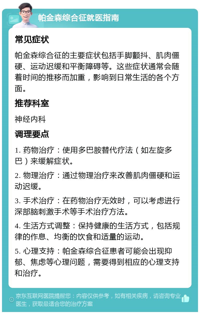 帕金森综合征就医指南 常见症状 帕金森综合征的主要症状包括手脚颤抖、肌肉僵硬、运动迟缓和平衡障碍等。这些症状通常会随着时间的推移而加重，影响到日常生活的各个方面。 推荐科室 神经内科 调理要点 1. 药物治疗：使用多巴胺替代疗法（如左旋多巴）来缓解症状。 2. 物理治疗：通过物理治疗来改善肌肉僵硬和运动迟缓。 3. 手术治疗：在药物治疗无效时，可以考虑进行深部脑刺激手术等手术治疗方法。 4. 生活方式调整：保持健康的生活方式，包括规律的作息、均衡的饮食和适量的运动。 5. 心理支持：帕金森综合征患者可能会出现抑郁、焦虑等心理问题，需要得到相应的心理支持和治疗。