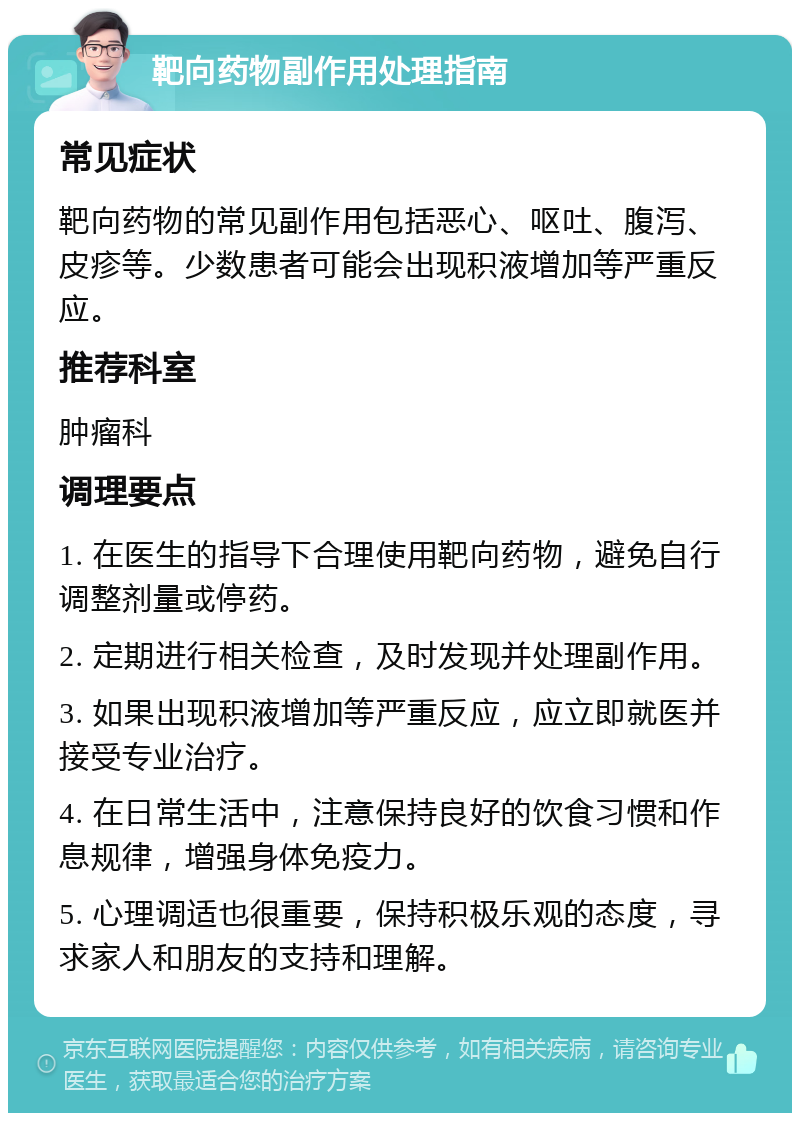 靶向药物副作用处理指南 常见症状 靶向药物的常见副作用包括恶心、呕吐、腹泻、皮疹等。少数患者可能会出现积液增加等严重反应。 推荐科室 肿瘤科 调理要点 1. 在医生的指导下合理使用靶向药物，避免自行调整剂量或停药。 2. 定期进行相关检查，及时发现并处理副作用。 3. 如果出现积液增加等严重反应，应立即就医并接受专业治疗。 4. 在日常生活中，注意保持良好的饮食习惯和作息规律，增强身体免疫力。 5. 心理调适也很重要，保持积极乐观的态度，寻求家人和朋友的支持和理解。