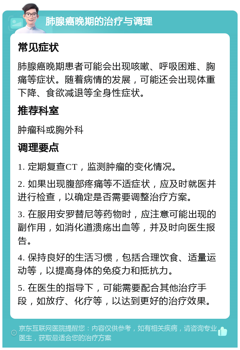 肺腺癌晚期的治疗与调理 常见症状 肺腺癌晚期患者可能会出现咳嗽、呼吸困难、胸痛等症状。随着病情的发展，可能还会出现体重下降、食欲减退等全身性症状。 推荐科室 肿瘤科或胸外科 调理要点 1. 定期复查CT，监测肿瘤的变化情况。 2. 如果出现腹部疼痛等不适症状，应及时就医并进行检查，以确定是否需要调整治疗方案。 3. 在服用安罗替尼等药物时，应注意可能出现的副作用，如消化道溃疡出血等，并及时向医生报告。 4. 保持良好的生活习惯，包括合理饮食、适量运动等，以提高身体的免疫力和抵抗力。 5. 在医生的指导下，可能需要配合其他治疗手段，如放疗、化疗等，以达到更好的治疗效果。