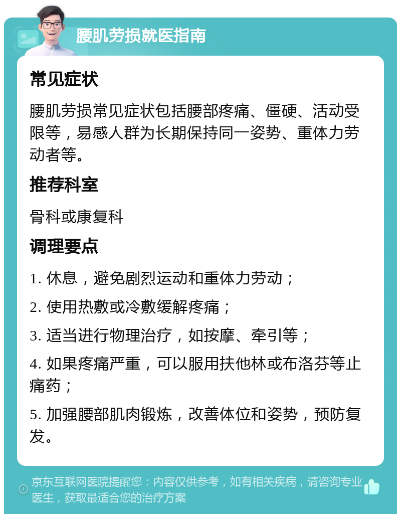 腰肌劳损就医指南 常见症状 腰肌劳损常见症状包括腰部疼痛、僵硬、活动受限等，易感人群为长期保持同一姿势、重体力劳动者等。 推荐科室 骨科或康复科 调理要点 1. 休息，避免剧烈运动和重体力劳动； 2. 使用热敷或冷敷缓解疼痛； 3. 适当进行物理治疗，如按摩、牵引等； 4. 如果疼痛严重，可以服用扶他林或布洛芬等止痛药； 5. 加强腰部肌肉锻炼，改善体位和姿势，预防复发。