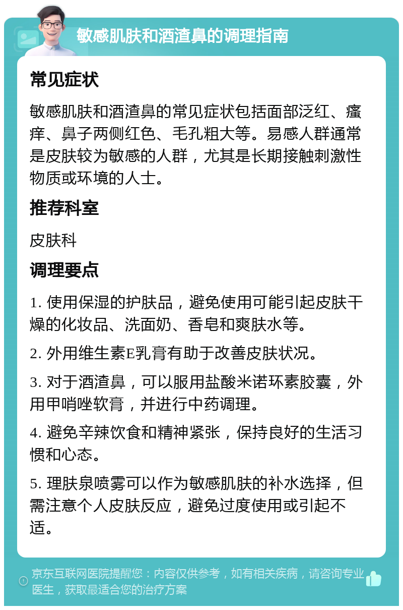 敏感肌肤和酒渣鼻的调理指南 常见症状 敏感肌肤和酒渣鼻的常见症状包括面部泛红、瘙痒、鼻子两侧红色、毛孔粗大等。易感人群通常是皮肤较为敏感的人群，尤其是长期接触刺激性物质或环境的人士。 推荐科室 皮肤科 调理要点 1. 使用保湿的护肤品，避免使用可能引起皮肤干燥的化妆品、洗面奶、香皂和爽肤水等。 2. 外用维生素E乳膏有助于改善皮肤状况。 3. 对于酒渣鼻，可以服用盐酸米诺环素胶囊，外用甲哨唑软膏，并进行中药调理。 4. 避免辛辣饮食和精神紧张，保持良好的生活习惯和心态。 5. 理肤泉喷雾可以作为敏感肌肤的补水选择，但需注意个人皮肤反应，避免过度使用或引起不适。