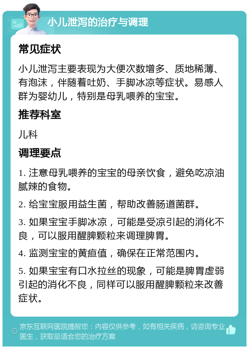 小儿泄泻的治疗与调理 常见症状 小儿泄泻主要表现为大便次数增多、质地稀薄、有泡沫，伴随着吐奶、手脚冰凉等症状。易感人群为婴幼儿，特别是母乳喂养的宝宝。 推荐科室 儿科 调理要点 1. 注意母乳喂养的宝宝的母亲饮食，避免吃凉油腻辣的食物。 2. 给宝宝服用益生菌，帮助改善肠道菌群。 3. 如果宝宝手脚冰凉，可能是受凉引起的消化不良，可以服用醒脾颗粒来调理脾胃。 4. 监测宝宝的黄疸值，确保在正常范围内。 5. 如果宝宝有口水拉丝的现象，可能是脾胃虚弱引起的消化不良，同样可以服用醒脾颗粒来改善症状。