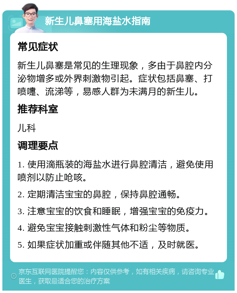 新生儿鼻塞用海盐水指南 常见症状 新生儿鼻塞是常见的生理现象，多由于鼻腔内分泌物增多或外界刺激物引起。症状包括鼻塞、打喷嚏、流涕等，易感人群为未满月的新生儿。 推荐科室 儿科 调理要点 1. 使用滴瓶装的海盐水进行鼻腔清洁，避免使用喷剂以防止呛咳。 2. 定期清洁宝宝的鼻腔，保持鼻腔通畅。 3. 注意宝宝的饮食和睡眠，增强宝宝的免疫力。 4. 避免宝宝接触刺激性气体和粉尘等物质。 5. 如果症状加重或伴随其他不适，及时就医。