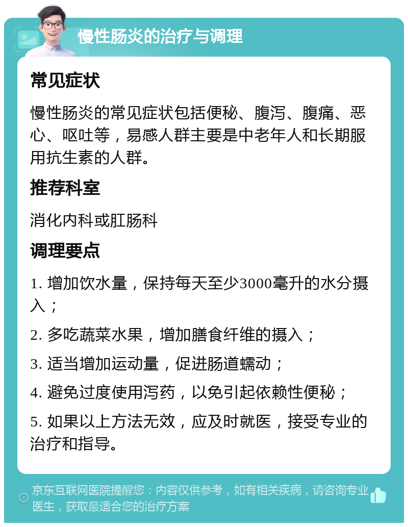 慢性肠炎的治疗与调理 常见症状 慢性肠炎的常见症状包括便秘、腹泻、腹痛、恶心、呕吐等，易感人群主要是中老年人和长期服用抗生素的人群。 推荐科室 消化内科或肛肠科 调理要点 1. 增加饮水量，保持每天至少3000毫升的水分摄入； 2. 多吃蔬菜水果，增加膳食纤维的摄入； 3. 适当增加运动量，促进肠道蠕动； 4. 避免过度使用泻药，以免引起依赖性便秘； 5. 如果以上方法无效，应及时就医，接受专业的治疗和指导。