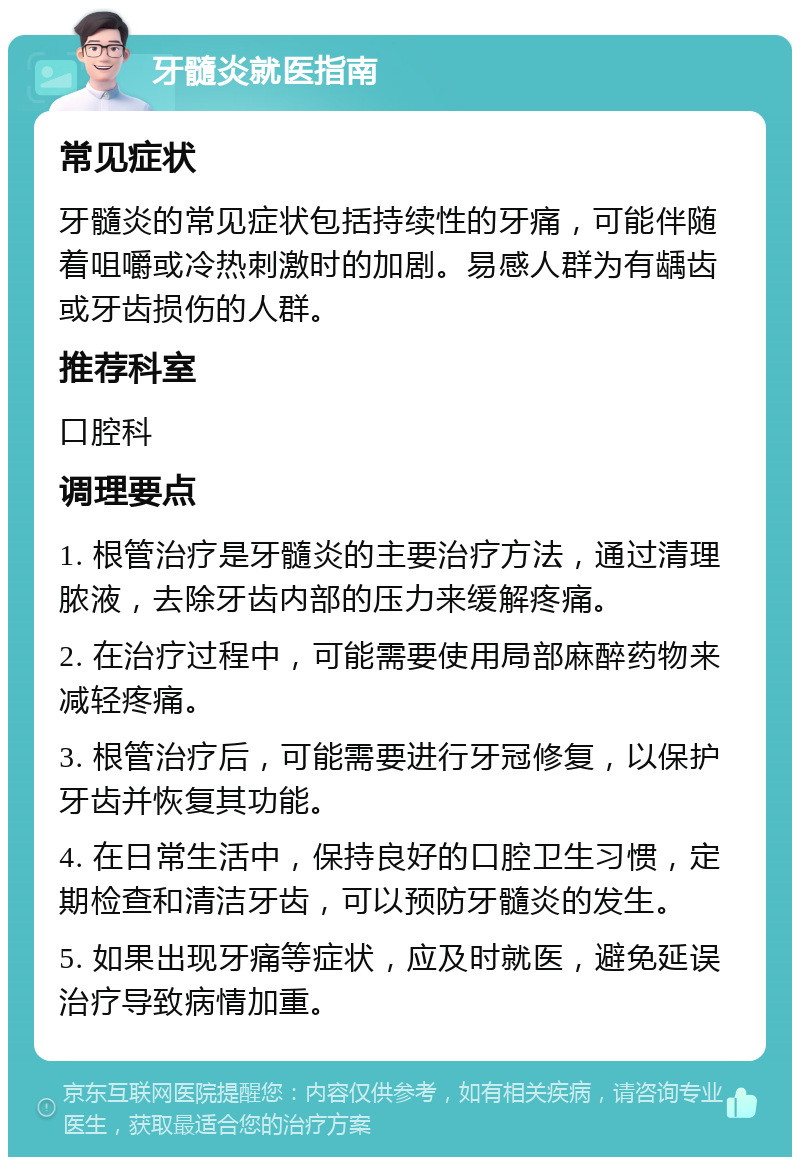 牙髓炎就医指南 常见症状 牙髓炎的常见症状包括持续性的牙痛，可能伴随着咀嚼或冷热刺激时的加剧。易感人群为有龋齿或牙齿损伤的人群。 推荐科室 口腔科 调理要点 1. 根管治疗是牙髓炎的主要治疗方法，通过清理脓液，去除牙齿内部的压力来缓解疼痛。 2. 在治疗过程中，可能需要使用局部麻醉药物来减轻疼痛。 3. 根管治疗后，可能需要进行牙冠修复，以保护牙齿并恢复其功能。 4. 在日常生活中，保持良好的口腔卫生习惯，定期检查和清洁牙齿，可以预防牙髓炎的发生。 5. 如果出现牙痛等症状，应及时就医，避免延误治疗导致病情加重。