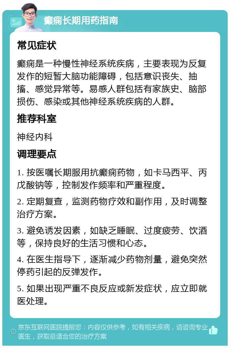 癫痫长期用药指南 常见症状 癫痫是一种慢性神经系统疾病，主要表现为反复发作的短暂大脑功能障碍，包括意识丧失、抽搐、感觉异常等。易感人群包括有家族史、脑部损伤、感染或其他神经系统疾病的人群。 推荐科室 神经内科 调理要点 1. 按医嘱长期服用抗癫痫药物，如卡马西平、丙戊酸钠等，控制发作频率和严重程度。 2. 定期复查，监测药物疗效和副作用，及时调整治疗方案。 3. 避免诱发因素，如缺乏睡眠、过度疲劳、饮酒等，保持良好的生活习惯和心态。 4. 在医生指导下，逐渐减少药物剂量，避免突然停药引起的反弹发作。 5. 如果出现严重不良反应或新发症状，应立即就医处理。