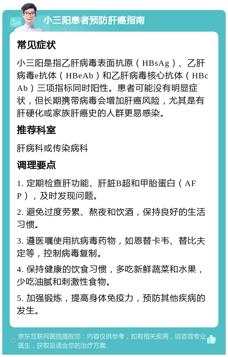 小三阳患者预防肝癌指南 常见症状 小三阳是指乙肝病毒表面抗原（HBsAg）、乙肝病毒e抗体（HBeAb）和乙肝病毒核心抗体（HBcAb）三项指标同时阳性。患者可能没有明显症状，但长期携带病毒会增加肝癌风险，尤其是有肝硬化或家族肝癌史的人群更易感染。 推荐科室 肝病科或传染病科 调理要点 1. 定期检查肝功能、肝脏B超和甲胎蛋白（AFP），及时发现问题。 2. 避免过度劳累、熬夜和饮酒，保持良好的生活习惯。 3. 遵医嘱使用抗病毒药物，如恩替卡韦、替比夫定等，控制病毒复制。 4. 保持健康的饮食习惯，多吃新鲜蔬菜和水果，少吃油腻和刺激性食物。 5. 加强锻炼，提高身体免疫力，预防其他疾病的发生。