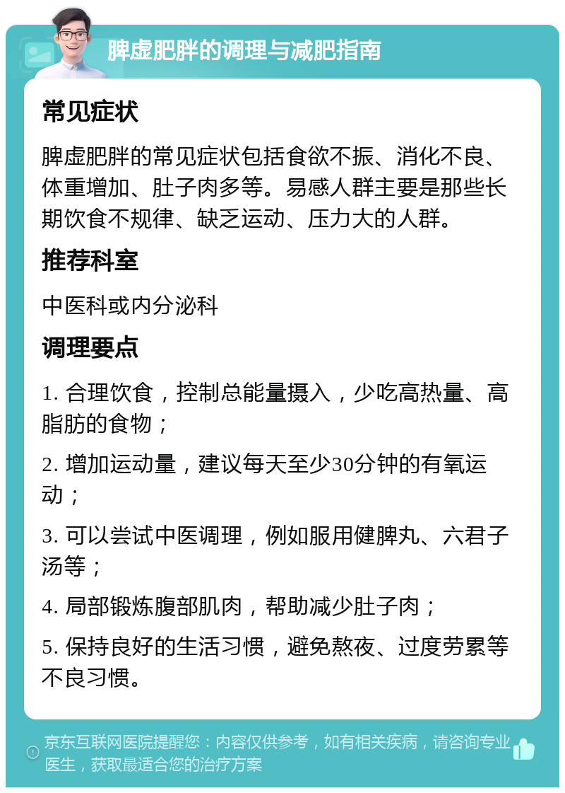 脾虚肥胖的调理与减肥指南 常见症状 脾虚肥胖的常见症状包括食欲不振、消化不良、体重增加、肚子肉多等。易感人群主要是那些长期饮食不规律、缺乏运动、压力大的人群。 推荐科室 中医科或内分泌科 调理要点 1. 合理饮食，控制总能量摄入，少吃高热量、高脂肪的食物； 2. 增加运动量，建议每天至少30分钟的有氧运动； 3. 可以尝试中医调理，例如服用健脾丸、六君子汤等； 4. 局部锻炼腹部肌肉，帮助减少肚子肉； 5. 保持良好的生活习惯，避免熬夜、过度劳累等不良习惯。