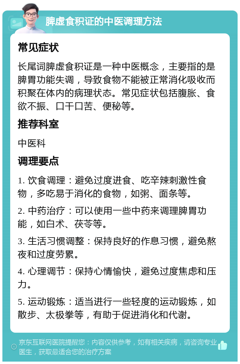 脾虚食积证的中医调理方法 常见症状 长尾词脾虚食积证是一种中医概念，主要指的是脾胃功能失调，导致食物不能被正常消化吸收而积聚在体内的病理状态。常见症状包括腹胀、食欲不振、口干口苦、便秘等。 推荐科室 中医科 调理要点 1. 饮食调理：避免过度进食、吃辛辣刺激性食物，多吃易于消化的食物，如粥、面条等。 2. 中药治疗：可以使用一些中药来调理脾胃功能，如白术、茯苓等。 3. 生活习惯调整：保持良好的作息习惯，避免熬夜和过度劳累。 4. 心理调节：保持心情愉快，避免过度焦虑和压力。 5. 运动锻炼：适当进行一些轻度的运动锻炼，如散步、太极拳等，有助于促进消化和代谢。