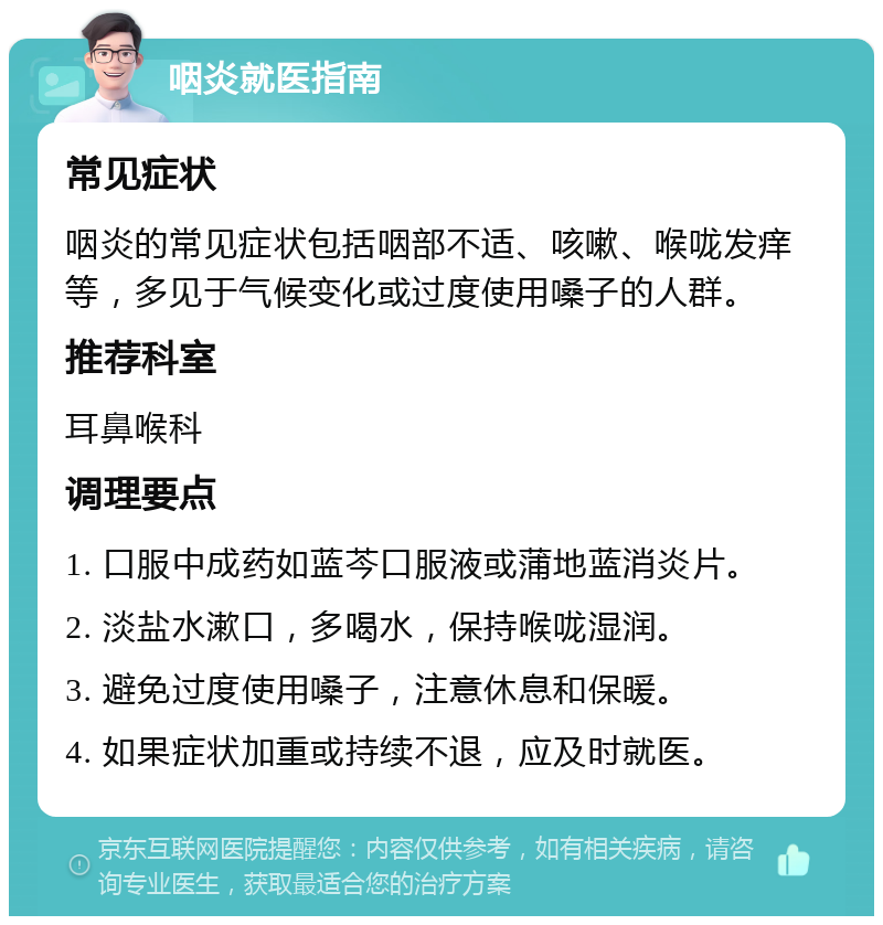 咽炎就医指南 常见症状 咽炎的常见症状包括咽部不适、咳嗽、喉咙发痒等，多见于气候变化或过度使用嗓子的人群。 推荐科室 耳鼻喉科 调理要点 1. 口服中成药如蓝芩口服液或蒲地蓝消炎片。 2. 淡盐水漱口，多喝水，保持喉咙湿润。 3. 避免过度使用嗓子，注意休息和保暖。 4. 如果症状加重或持续不退，应及时就医。