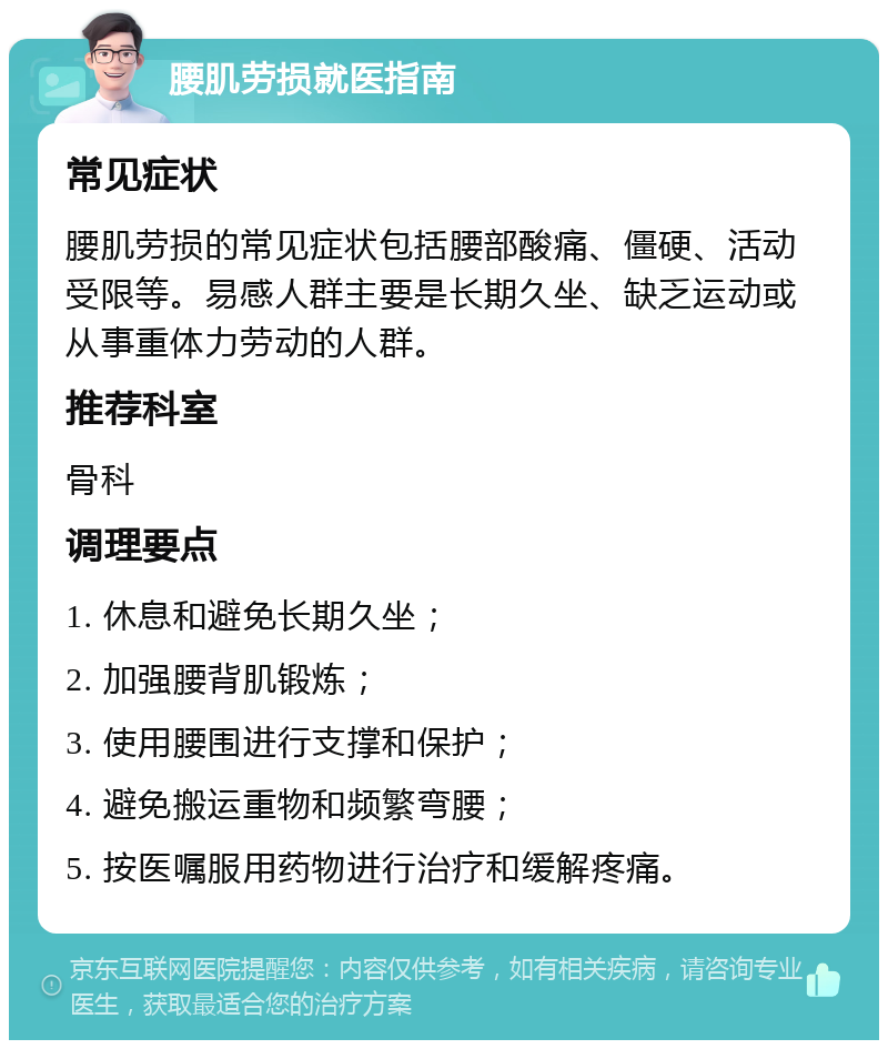 腰肌劳损就医指南 常见症状 腰肌劳损的常见症状包括腰部酸痛、僵硬、活动受限等。易感人群主要是长期久坐、缺乏运动或从事重体力劳动的人群。 推荐科室 骨科 调理要点 1. 休息和避免长期久坐； 2. 加强腰背肌锻炼； 3. 使用腰围进行支撑和保护； 4. 避免搬运重物和频繁弯腰； 5. 按医嘱服用药物进行治疗和缓解疼痛。