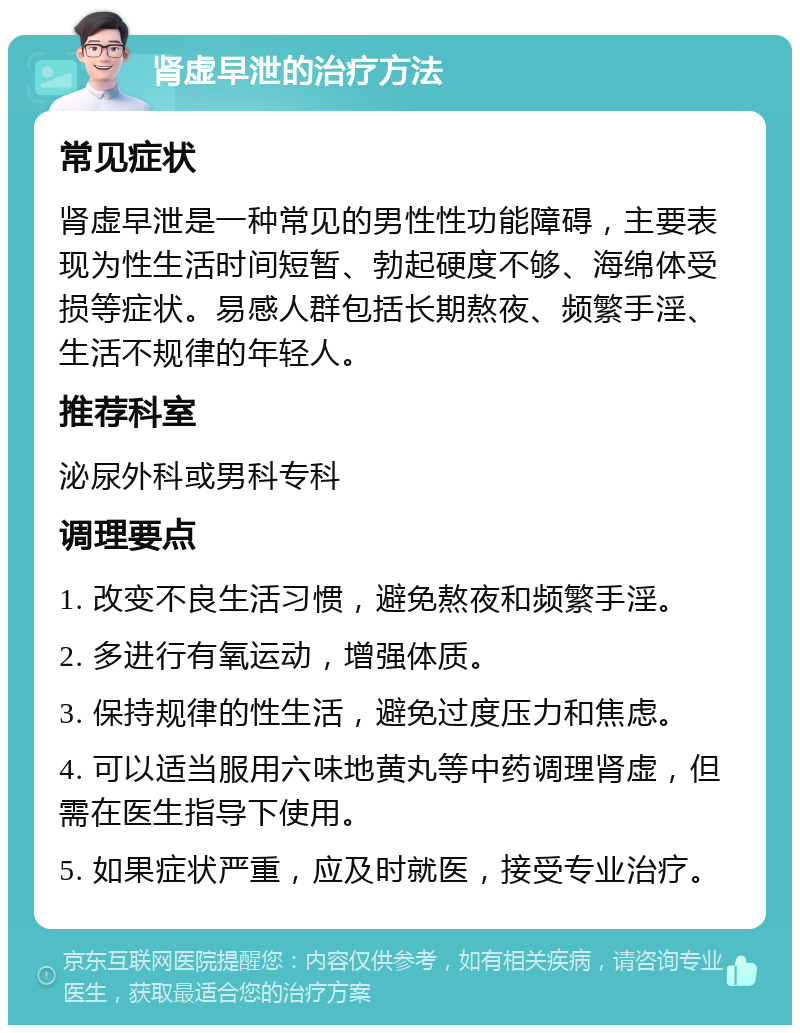 肾虚早泄的治疗方法 常见症状 肾虚早泄是一种常见的男性性功能障碍，主要表现为性生活时间短暂、勃起硬度不够、海绵体受损等症状。易感人群包括长期熬夜、频繁手淫、生活不规律的年轻人。 推荐科室 泌尿外科或男科专科 调理要点 1. 改变不良生活习惯，避免熬夜和频繁手淫。 2. 多进行有氧运动，增强体质。 3. 保持规律的性生活，避免过度压力和焦虑。 4. 可以适当服用六味地黄丸等中药调理肾虚，但需在医生指导下使用。 5. 如果症状严重，应及时就医，接受专业治疗。