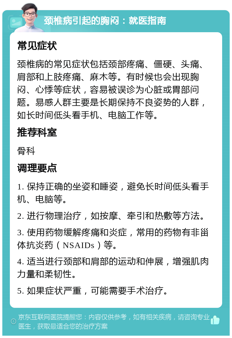 颈椎病引起的胸闷：就医指南 常见症状 颈椎病的常见症状包括颈部疼痛、僵硬、头痛、肩部和上肢疼痛、麻木等。有时候也会出现胸闷、心悸等症状，容易被误诊为心脏或胃部问题。易感人群主要是长期保持不良姿势的人群，如长时间低头看手机、电脑工作等。 推荐科室 骨科 调理要点 1. 保持正确的坐姿和睡姿，避免长时间低头看手机、电脑等。 2. 进行物理治疗，如按摩、牵引和热敷等方法。 3. 使用药物缓解疼痛和炎症，常用的药物有非甾体抗炎药（NSAIDs）等。 4. 适当进行颈部和肩部的运动和伸展，增强肌肉力量和柔韧性。 5. 如果症状严重，可能需要手术治疗。