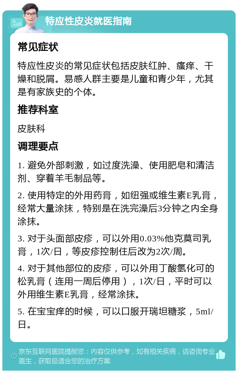 特应性皮炎就医指南 常见症状 特应性皮炎的常见症状包括皮肤红肿、瘙痒、干燥和脱屑。易感人群主要是儿童和青少年，尤其是有家族史的个体。 推荐科室 皮肤科 调理要点 1. 避免外部刺激，如过度洗澡、使用肥皂和清洁剂、穿着羊毛制品等。 2. 使用特定的外用药膏，如纽强或维生素E乳膏，经常大量涂抹，特别是在洗完澡后3分钟之内全身涂抹。 3. 对于头面部皮疹，可以外用0.03%他克莫司乳膏，1次/日，等皮疹控制住后改为2次/周。 4. 对于其他部位的皮疹，可以外用丁酸氢化可的松乳膏（连用一周后停用），1次/日，平时可以外用维生素E乳膏，经常涂抹。 5. 在宝宝痒的时候，可以口服开瑞坦糖浆，5ml/日。