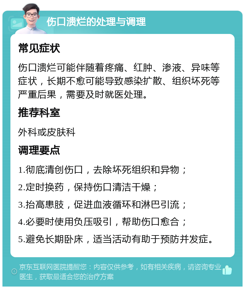 伤口溃烂的处理与调理 常见症状 伤口溃烂可能伴随着疼痛、红肿、渗液、异味等症状，长期不愈可能导致感染扩散、组织坏死等严重后果，需要及时就医处理。 推荐科室 外科或皮肤科 调理要点 1.彻底清创伤口，去除坏死组织和异物； 2.定时换药，保持伤口清洁干燥； 3.抬高患肢，促进血液循环和淋巴引流； 4.必要时使用负压吸引，帮助伤口愈合； 5.避免长期卧床，适当活动有助于预防并发症。