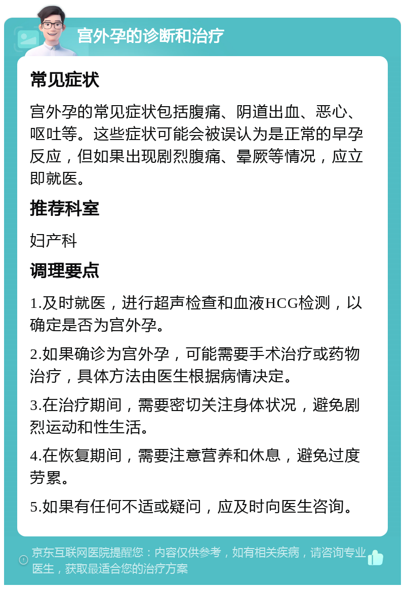 宫外孕的诊断和治疗 常见症状 宫外孕的常见症状包括腹痛、阴道出血、恶心、呕吐等。这些症状可能会被误认为是正常的早孕反应，但如果出现剧烈腹痛、晕厥等情况，应立即就医。 推荐科室 妇产科 调理要点 1.及时就医，进行超声检查和血液HCG检测，以确定是否为宫外孕。 2.如果确诊为宫外孕，可能需要手术治疗或药物治疗，具体方法由医生根据病情决定。 3.在治疗期间，需要密切关注身体状况，避免剧烈运动和性生活。 4.在恢复期间，需要注意营养和休息，避免过度劳累。 5.如果有任何不适或疑问，应及时向医生咨询。