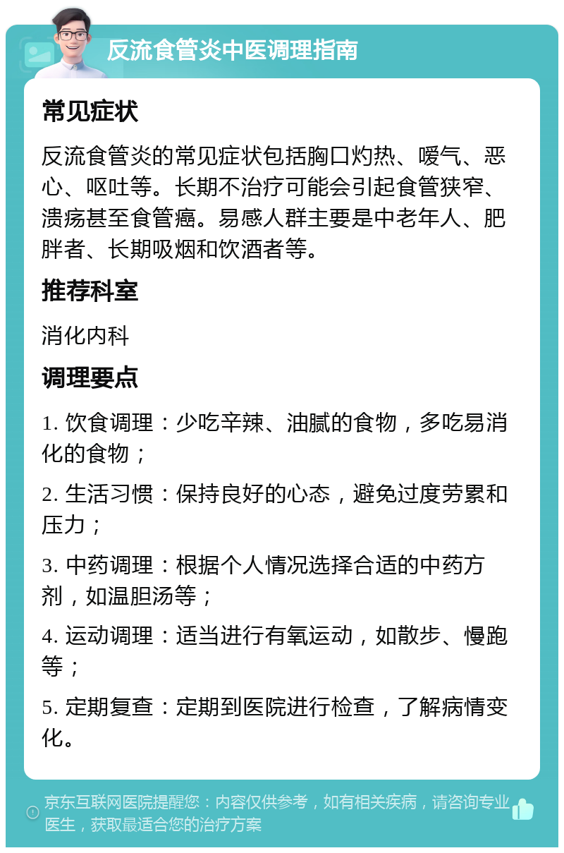 反流食管炎中医调理指南 常见症状 反流食管炎的常见症状包括胸口灼热、嗳气、恶心、呕吐等。长期不治疗可能会引起食管狭窄、溃疡甚至食管癌。易感人群主要是中老年人、肥胖者、长期吸烟和饮酒者等。 推荐科室 消化内科 调理要点 1. 饮食调理：少吃辛辣、油腻的食物，多吃易消化的食物； 2. 生活习惯：保持良好的心态，避免过度劳累和压力； 3. 中药调理：根据个人情况选择合适的中药方剂，如温胆汤等； 4. 运动调理：适当进行有氧运动，如散步、慢跑等； 5. 定期复查：定期到医院进行检查，了解病情变化。