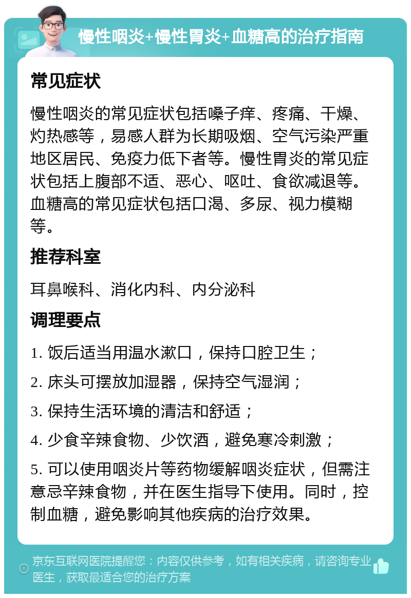 慢性咽炎+慢性胃炎+血糖高的治疗指南 常见症状 慢性咽炎的常见症状包括嗓子痒、疼痛、干燥、灼热感等，易感人群为长期吸烟、空气污染严重地区居民、免疫力低下者等。慢性胃炎的常见症状包括上腹部不适、恶心、呕吐、食欲减退等。血糖高的常见症状包括口渴、多尿、视力模糊等。 推荐科室 耳鼻喉科、消化内科、内分泌科 调理要点 1. 饭后适当用温水漱口，保持口腔卫生； 2. 床头可摆放加湿器，保持空气湿润； 3. 保持生活环境的清洁和舒适； 4. 少食辛辣食物、少饮酒，避免寒冷刺激； 5. 可以使用咽炎片等药物缓解咽炎症状，但需注意忌辛辣食物，并在医生指导下使用。同时，控制血糖，避免影响其他疾病的治疗效果。