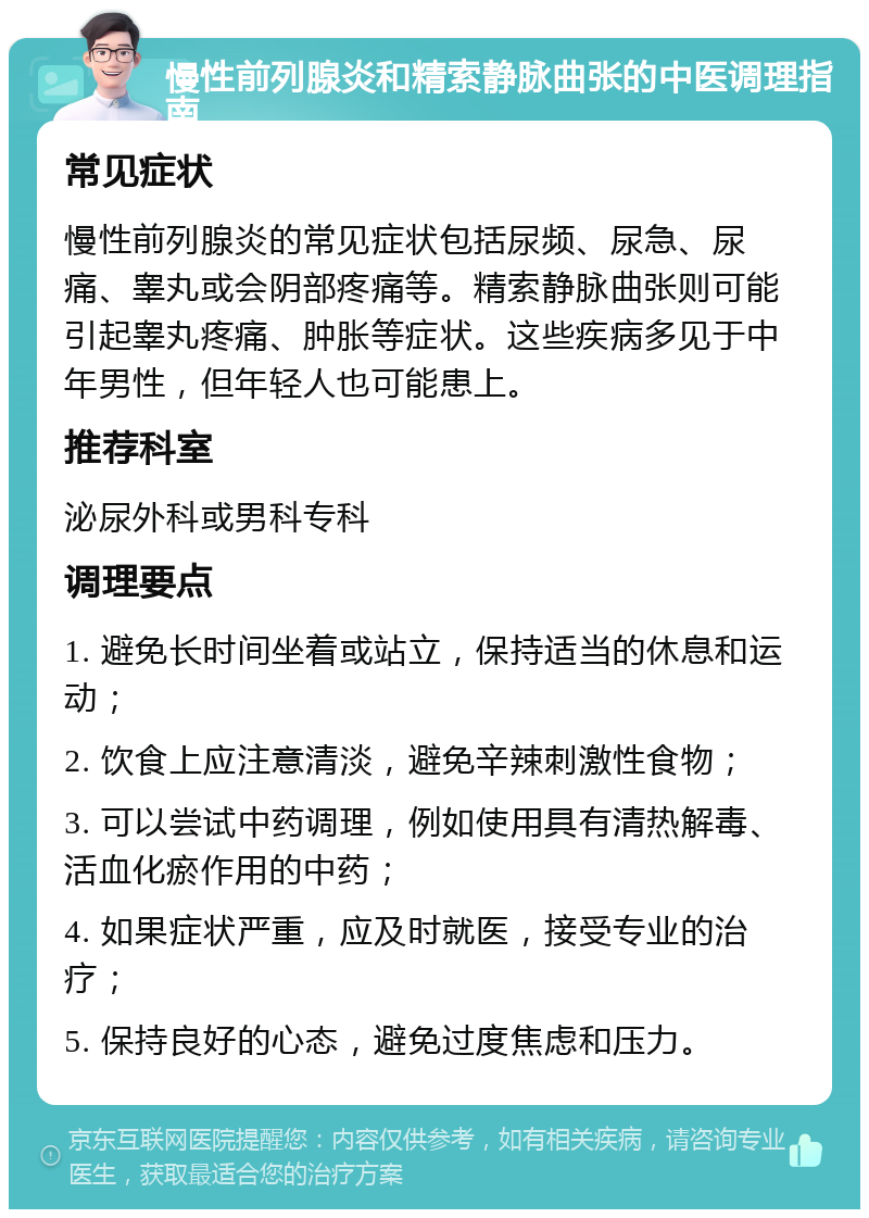 慢性前列腺炎和精索静脉曲张的中医调理指南 常见症状 慢性前列腺炎的常见症状包括尿频、尿急、尿痛、睾丸或会阴部疼痛等。精索静脉曲张则可能引起睾丸疼痛、肿胀等症状。这些疾病多见于中年男性，但年轻人也可能患上。 推荐科室 泌尿外科或男科专科 调理要点 1. 避免长时间坐着或站立，保持适当的休息和运动； 2. 饮食上应注意清淡，避免辛辣刺激性食物； 3. 可以尝试中药调理，例如使用具有清热解毒、活血化瘀作用的中药； 4. 如果症状严重，应及时就医，接受专业的治疗； 5. 保持良好的心态，避免过度焦虑和压力。