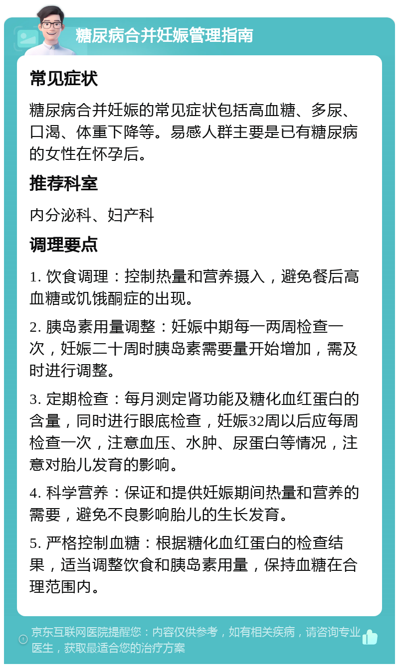 糖尿病合并妊娠管理指南 常见症状 糖尿病合并妊娠的常见症状包括高血糖、多尿、口渴、体重下降等。易感人群主要是已有糖尿病的女性在怀孕后。 推荐科室 内分泌科、妇产科 调理要点 1. 饮食调理：控制热量和营养摄入，避免餐后高血糖或饥饿酮症的出现。 2. 胰岛素用量调整：妊娠中期每一两周检查一次，妊娠二十周时胰岛素需要量开始增加，需及时进行调整。 3. 定期检查：每月测定肾功能及糖化血红蛋白的含量，同时进行眼底检查，妊娠32周以后应每周检查一次，注意血压、水肿、尿蛋白等情况，注意对胎儿发育的影响。 4. 科学营养：保证和提供妊娠期间热量和营养的需要，避免不良影响胎儿的生长发育。 5. 严格控制血糖：根据糖化血红蛋白的检查结果，适当调整饮食和胰岛素用量，保持血糖在合理范围内。