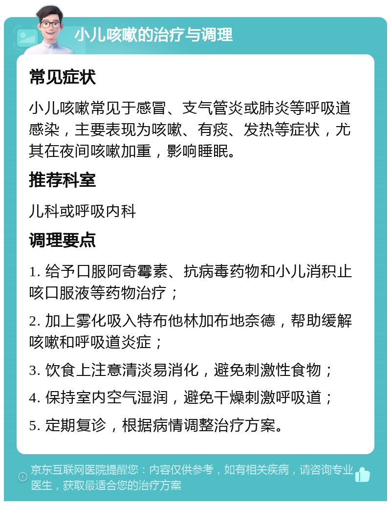 小儿咳嗽的治疗与调理 常见症状 小儿咳嗽常见于感冒、支气管炎或肺炎等呼吸道感染，主要表现为咳嗽、有痰、发热等症状，尤其在夜间咳嗽加重，影响睡眠。 推荐科室 儿科或呼吸内科 调理要点 1. 给予口服阿奇霉素、抗病毒药物和小儿消积止咳口服液等药物治疗； 2. 加上雾化吸入特布他林加布地奈德，帮助缓解咳嗽和呼吸道炎症； 3. 饮食上注意清淡易消化，避免刺激性食物； 4. 保持室内空气湿润，避免干燥刺激呼吸道； 5. 定期复诊，根据病情调整治疗方案。