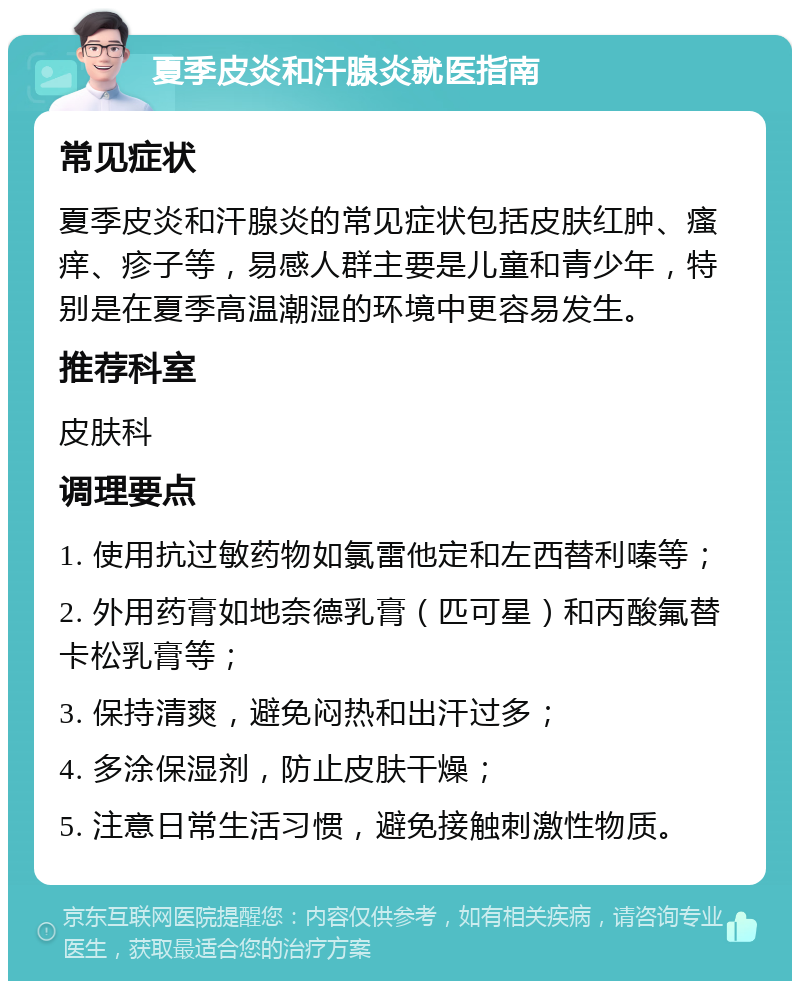 夏季皮炎和汗腺炎就医指南 常见症状 夏季皮炎和汗腺炎的常见症状包括皮肤红肿、瘙痒、疹子等，易感人群主要是儿童和青少年，特别是在夏季高温潮湿的环境中更容易发生。 推荐科室 皮肤科 调理要点 1. 使用抗过敏药物如氯雷他定和左西替利嗪等； 2. 外用药膏如地奈德乳膏（匹可星）和丙酸氟替卡松乳膏等； 3. 保持清爽，避免闷热和出汗过多； 4. 多涂保湿剂，防止皮肤干燥； 5. 注意日常生活习惯，避免接触刺激性物质。