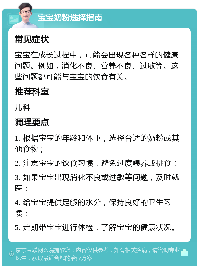 宝宝奶粉选择指南 常见症状 宝宝在成长过程中，可能会出现各种各样的健康问题。例如，消化不良、营养不良、过敏等。这些问题都可能与宝宝的饮食有关。 推荐科室 儿科 调理要点 1. 根据宝宝的年龄和体重，选择合适的奶粉或其他食物； 2. 注意宝宝的饮食习惯，避免过度喂养或挑食； 3. 如果宝宝出现消化不良或过敏等问题，及时就医； 4. 给宝宝提供足够的水分，保持良好的卫生习惯； 5. 定期带宝宝进行体检，了解宝宝的健康状况。