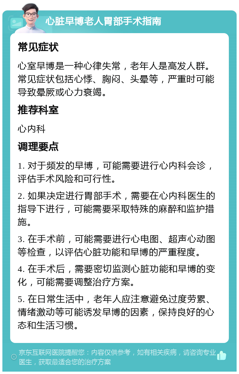 心脏早博老人胃部手术指南 常见症状 心室早博是一种心律失常，老年人是高发人群。常见症状包括心悸、胸闷、头晕等，严重时可能导致晕厥或心力衰竭。 推荐科室 心内科 调理要点 1. 对于频发的早博，可能需要进行心内科会诊，评估手术风险和可行性。 2. 如果决定进行胃部手术，需要在心内科医生的指导下进行，可能需要采取特殊的麻醉和监护措施。 3. 在手术前，可能需要进行心电图、超声心动图等检查，以评估心脏功能和早博的严重程度。 4. 在手术后，需要密切监测心脏功能和早博的变化，可能需要调整治疗方案。 5. 在日常生活中，老年人应注意避免过度劳累、情绪激动等可能诱发早博的因素，保持良好的心态和生活习惯。