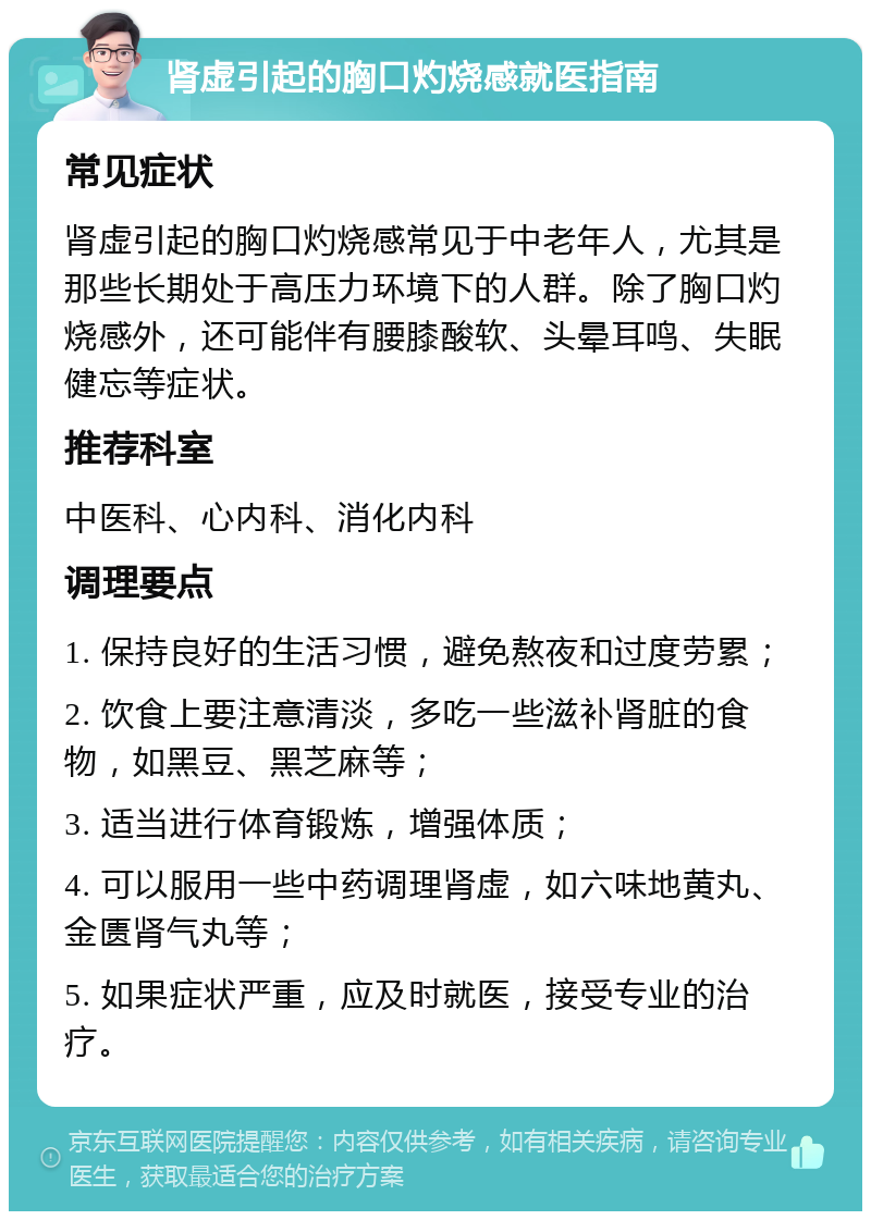 肾虚引起的胸口灼烧感就医指南 常见症状 肾虚引起的胸口灼烧感常见于中老年人，尤其是那些长期处于高压力环境下的人群。除了胸口灼烧感外，还可能伴有腰膝酸软、头晕耳鸣、失眠健忘等症状。 推荐科室 中医科、心内科、消化内科 调理要点 1. 保持良好的生活习惯，避免熬夜和过度劳累； 2. 饮食上要注意清淡，多吃一些滋补肾脏的食物，如黑豆、黑芝麻等； 3. 适当进行体育锻炼，增强体质； 4. 可以服用一些中药调理肾虚，如六味地黄丸、金匮肾气丸等； 5. 如果症状严重，应及时就医，接受专业的治疗。