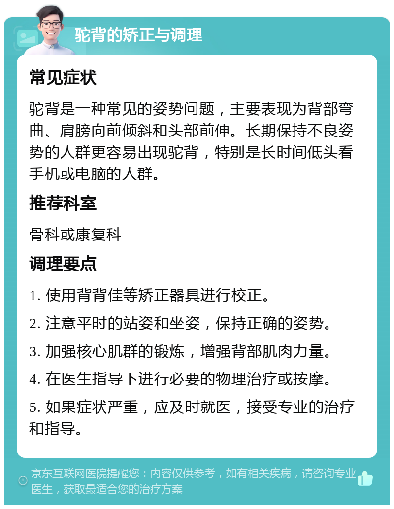 驼背的矫正与调理 常见症状 驼背是一种常见的姿势问题，主要表现为背部弯曲、肩膀向前倾斜和头部前伸。长期保持不良姿势的人群更容易出现驼背，特别是长时间低头看手机或电脑的人群。 推荐科室 骨科或康复科 调理要点 1. 使用背背佳等矫正器具进行校正。 2. 注意平时的站姿和坐姿，保持正确的姿势。 3. 加强核心肌群的锻炼，增强背部肌肉力量。 4. 在医生指导下进行必要的物理治疗或按摩。 5. 如果症状严重，应及时就医，接受专业的治疗和指导。