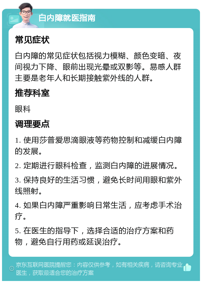 白内障就医指南 常见症状 白内障的常见症状包括视力模糊、颜色变暗、夜间视力下降、眼前出现光晕或双影等。易感人群主要是老年人和长期接触紫外线的人群。 推荐科室 眼科 调理要点 1. 使用莎普爱思滴眼液等药物控制和减缓白内障的发展。 2. 定期进行眼科检查，监测白内障的进展情况。 3. 保持良好的生活习惯，避免长时间用眼和紫外线照射。 4. 如果白内障严重影响日常生活，应考虑手术治疗。 5. 在医生的指导下，选择合适的治疗方案和药物，避免自行用药或延误治疗。