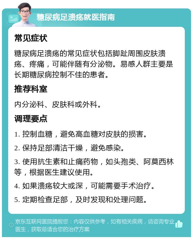 糖尿病足溃疡就医指南 常见症状 糖尿病足溃疡的常见症状包括脚趾周围皮肤溃疡、疼痛，可能伴随有分泌物。易感人群主要是长期糖尿病控制不佳的患者。 推荐科室 内分泌科、皮肤科或外科。 调理要点 1. 控制血糖，避免高血糖对皮肤的损害。 2. 保持足部清洁干燥，避免感染。 3. 使用抗生素和止痛药物，如头孢类、阿莫西林等，根据医生建议使用。 4. 如果溃疡较大或深，可能需要手术治疗。 5. 定期检查足部，及时发现和处理问题。