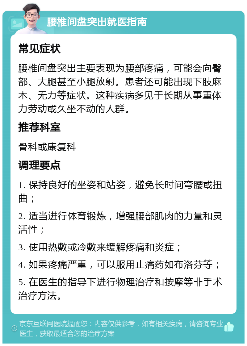 腰椎间盘突出就医指南 常见症状 腰椎间盘突出主要表现为腰部疼痛，可能会向臀部、大腿甚至小腿放射。患者还可能出现下肢麻木、无力等症状。这种疾病多见于长期从事重体力劳动或久坐不动的人群。 推荐科室 骨科或康复科 调理要点 1. 保持良好的坐姿和站姿，避免长时间弯腰或扭曲； 2. 适当进行体育锻炼，增强腰部肌肉的力量和灵活性； 3. 使用热敷或冷敷来缓解疼痛和炎症； 4. 如果疼痛严重，可以服用止痛药如布洛芬等； 5. 在医生的指导下进行物理治疗和按摩等非手术治疗方法。