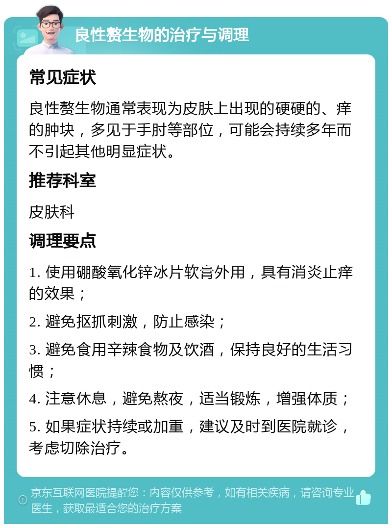 良性赘生物的治疗与调理 常见症状 良性赘生物通常表现为皮肤上出现的硬硬的、痒的肿块，多见于手肘等部位，可能会持续多年而不引起其他明显症状。 推荐科室 皮肤科 调理要点 1. 使用硼酸氧化锌冰片软膏外用，具有消炎止痒的效果； 2. 避免抠抓刺激，防止感染； 3. 避免食用辛辣食物及饮酒，保持良好的生活习惯； 4. 注意休息，避免熬夜，适当锻炼，增强体质； 5. 如果症状持续或加重，建议及时到医院就诊，考虑切除治疗。