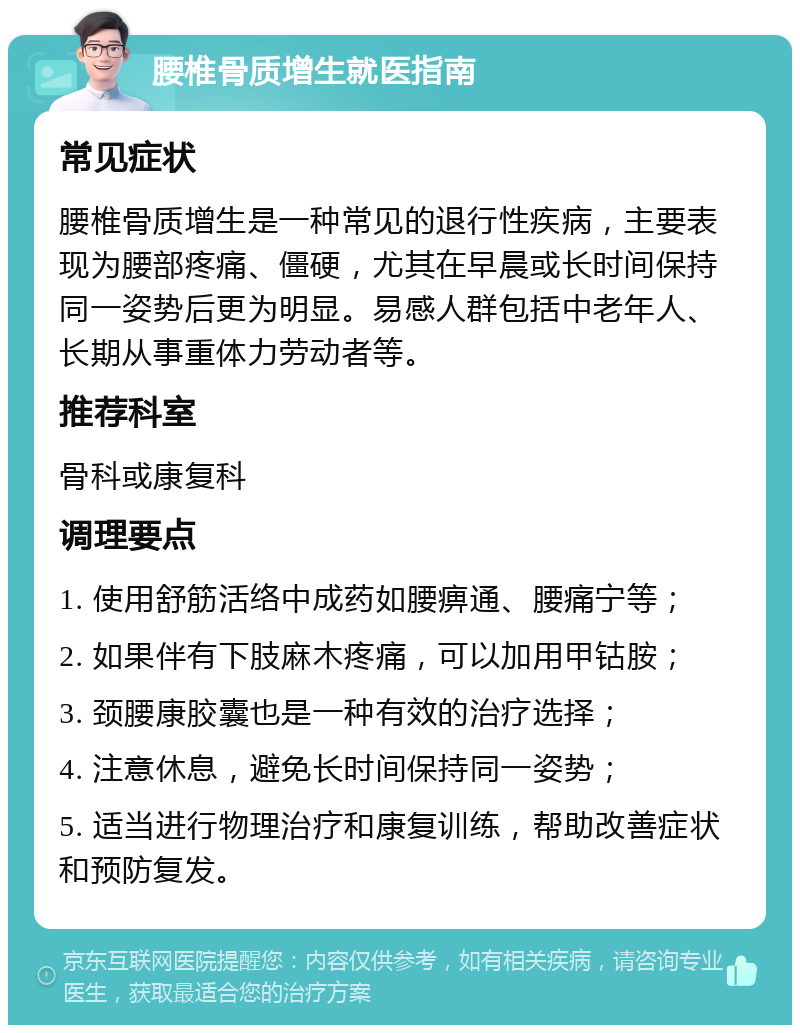 腰椎骨质增生就医指南 常见症状 腰椎骨质增生是一种常见的退行性疾病，主要表现为腰部疼痛、僵硬，尤其在早晨或长时间保持同一姿势后更为明显。易感人群包括中老年人、长期从事重体力劳动者等。 推荐科室 骨科或康复科 调理要点 1. 使用舒筋活络中成药如腰痹通、腰痛宁等； 2. 如果伴有下肢麻木疼痛，可以加用甲钴胺； 3. 颈腰康胶囊也是一种有效的治疗选择； 4. 注意休息，避免长时间保持同一姿势； 5. 适当进行物理治疗和康复训练，帮助改善症状和预防复发。