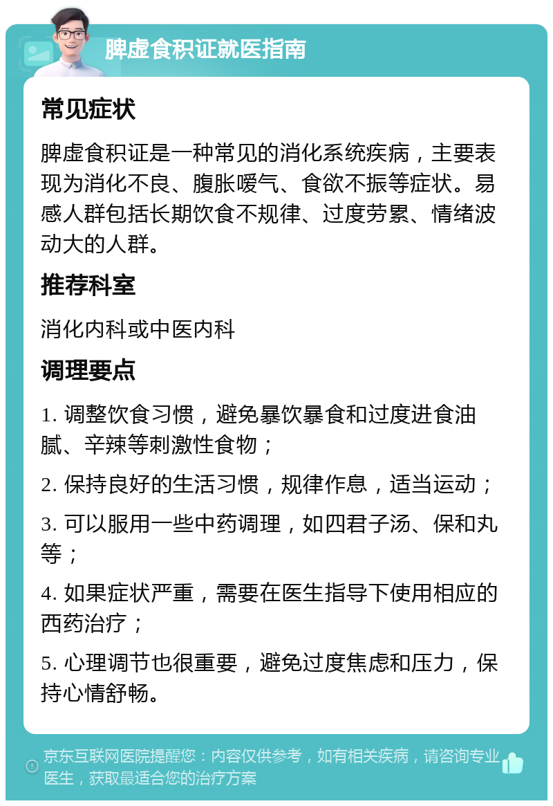 脾虚食积证就医指南 常见症状 脾虚食积证是一种常见的消化系统疾病，主要表现为消化不良、腹胀嗳气、食欲不振等症状。易感人群包括长期饮食不规律、过度劳累、情绪波动大的人群。 推荐科室 消化内科或中医内科 调理要点 1. 调整饮食习惯，避免暴饮暴食和过度进食油腻、辛辣等刺激性食物； 2. 保持良好的生活习惯，规律作息，适当运动； 3. 可以服用一些中药调理，如四君子汤、保和丸等； 4. 如果症状严重，需要在医生指导下使用相应的西药治疗； 5. 心理调节也很重要，避免过度焦虑和压力，保持心情舒畅。