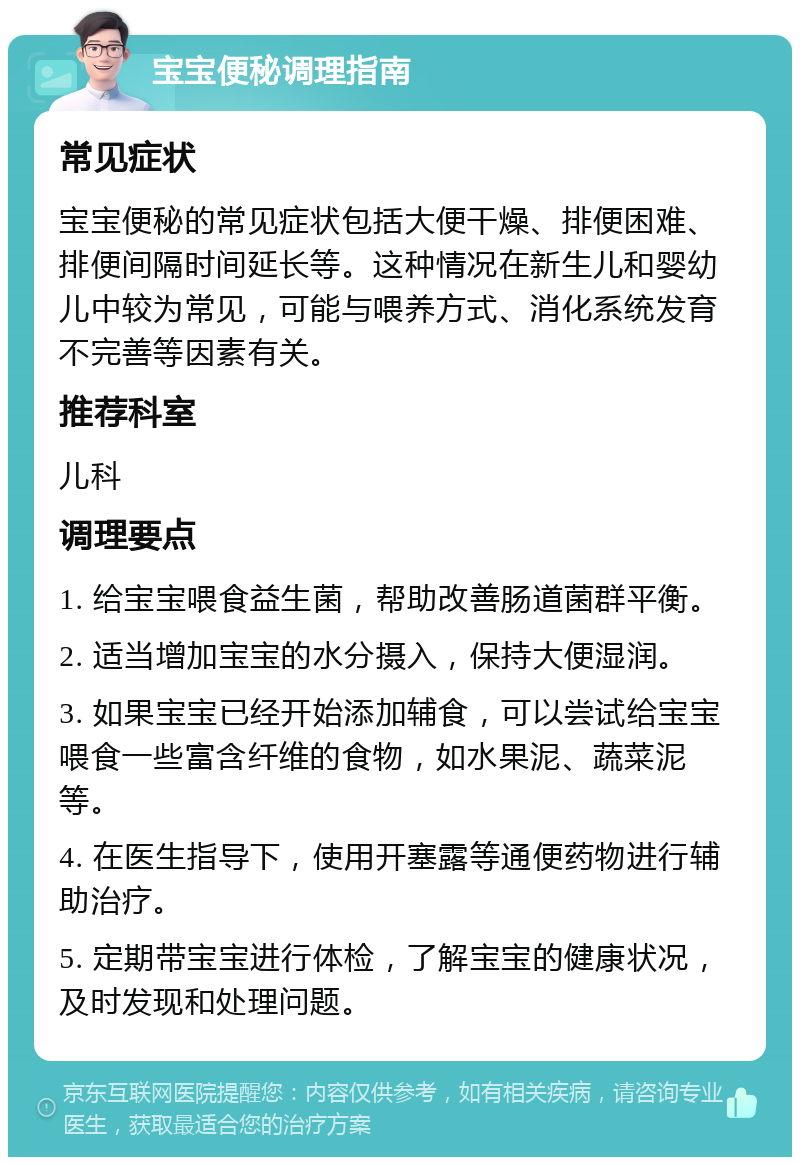 宝宝便秘调理指南 常见症状 宝宝便秘的常见症状包括大便干燥、排便困难、排便间隔时间延长等。这种情况在新生儿和婴幼儿中较为常见，可能与喂养方式、消化系统发育不完善等因素有关。 推荐科室 儿科 调理要点 1. 给宝宝喂食益生菌，帮助改善肠道菌群平衡。 2. 适当增加宝宝的水分摄入，保持大便湿润。 3. 如果宝宝已经开始添加辅食，可以尝试给宝宝喂食一些富含纤维的食物，如水果泥、蔬菜泥等。 4. 在医生指导下，使用开塞露等通便药物进行辅助治疗。 5. 定期带宝宝进行体检，了解宝宝的健康状况，及时发现和处理问题。