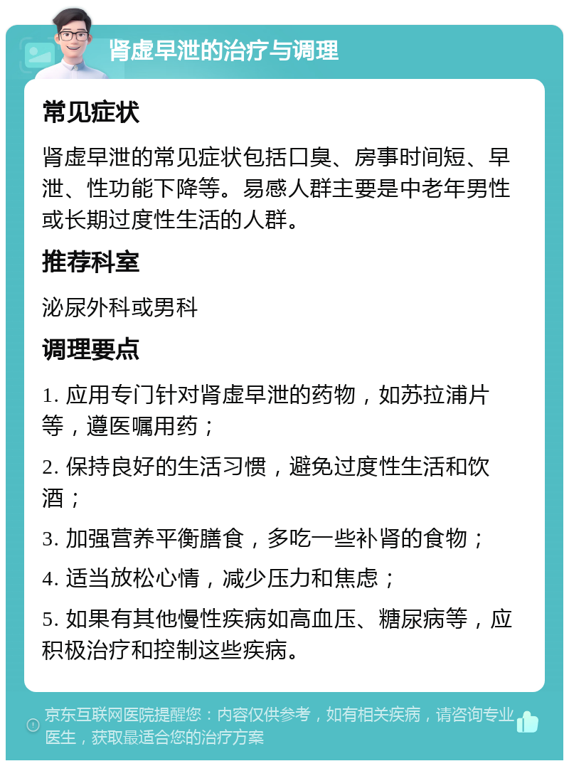 肾虚早泄的治疗与调理 常见症状 肾虚早泄的常见症状包括口臭、房事时间短、早泄、性功能下降等。易感人群主要是中老年男性或长期过度性生活的人群。 推荐科室 泌尿外科或男科 调理要点 1. 应用专门针对肾虚早泄的药物，如苏拉浦片等，遵医嘱用药； 2. 保持良好的生活习惯，避免过度性生活和饮酒； 3. 加强营养平衡膳食，多吃一些补肾的食物； 4. 适当放松心情，减少压力和焦虑； 5. 如果有其他慢性疾病如高血压、糖尿病等，应积极治疗和控制这些疾病。