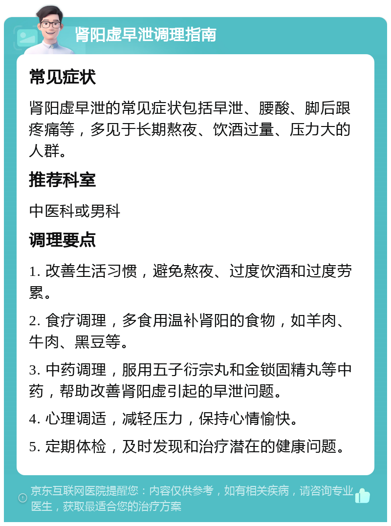 肾阳虚早泄调理指南 常见症状 肾阳虚早泄的常见症状包括早泄、腰酸、脚后跟疼痛等，多见于长期熬夜、饮酒过量、压力大的人群。 推荐科室 中医科或男科 调理要点 1. 改善生活习惯，避免熬夜、过度饮酒和过度劳累。 2. 食疗调理，多食用温补肾阳的食物，如羊肉、牛肉、黑豆等。 3. 中药调理，服用五子衍宗丸和金锁固精丸等中药，帮助改善肾阳虚引起的早泄问题。 4. 心理调适，减轻压力，保持心情愉快。 5. 定期体检，及时发现和治疗潜在的健康问题。