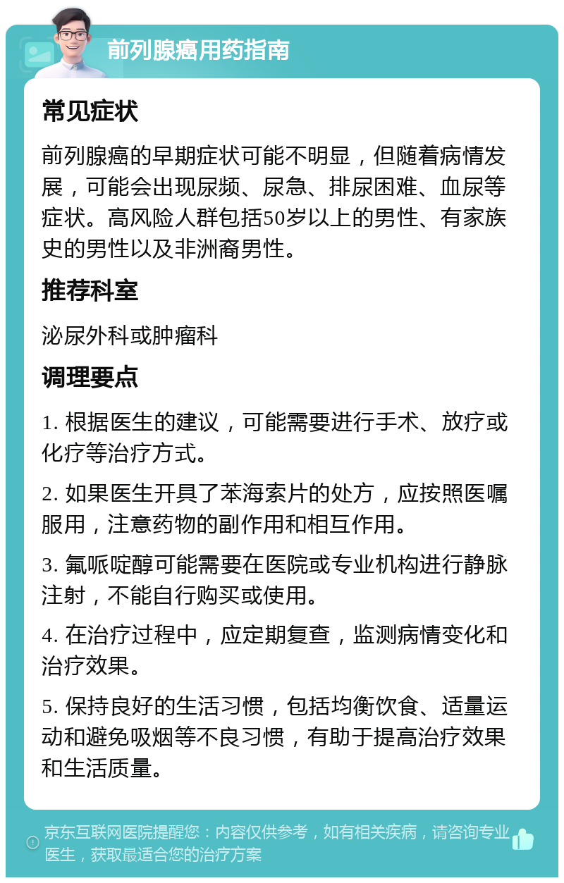 前列腺癌用药指南 常见症状 前列腺癌的早期症状可能不明显，但随着病情发展，可能会出现尿频、尿急、排尿困难、血尿等症状。高风险人群包括50岁以上的男性、有家族史的男性以及非洲裔男性。 推荐科室 泌尿外科或肿瘤科 调理要点 1. 根据医生的建议，可能需要进行手术、放疗或化疗等治疗方式。 2. 如果医生开具了苯海索片的处方，应按照医嘱服用，注意药物的副作用和相互作用。 3. 氟哌啶醇可能需要在医院或专业机构进行静脉注射，不能自行购买或使用。 4. 在治疗过程中，应定期复查，监测病情变化和治疗效果。 5. 保持良好的生活习惯，包括均衡饮食、适量运动和避免吸烟等不良习惯，有助于提高治疗效果和生活质量。