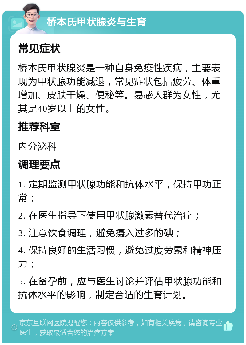 桥本氏甲状腺炎与生育 常见症状 桥本氏甲状腺炎是一种自身免疫性疾病，主要表现为甲状腺功能减退，常见症状包括疲劳、体重增加、皮肤干燥、便秘等。易感人群为女性，尤其是40岁以上的女性。 推荐科室 内分泌科 调理要点 1. 定期监测甲状腺功能和抗体水平，保持甲功正常； 2. 在医生指导下使用甲状腺激素替代治疗； 3. 注意饮食调理，避免摄入过多的碘； 4. 保持良好的生活习惯，避免过度劳累和精神压力； 5. 在备孕前，应与医生讨论并评估甲状腺功能和抗体水平的影响，制定合适的生育计划。