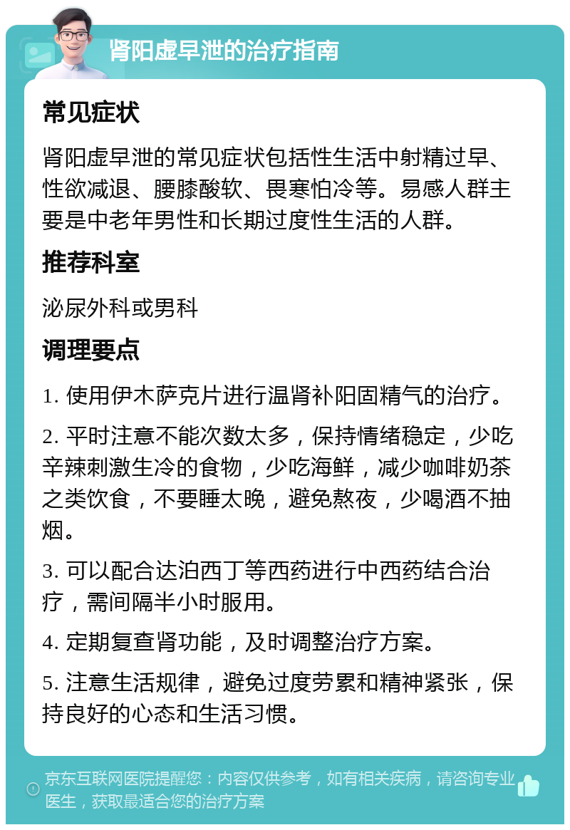 肾阳虚早泄的治疗指南 常见症状 肾阳虚早泄的常见症状包括性生活中射精过早、性欲减退、腰膝酸软、畏寒怕冷等。易感人群主要是中老年男性和长期过度性生活的人群。 推荐科室 泌尿外科或男科 调理要点 1. 使用伊木萨克片进行温肾补阳固精气的治疗。 2. 平时注意不能次数太多，保持情绪稳定，少吃辛辣刺激生冷的食物，少吃海鲜，减少咖啡奶茶之类饮食，不要睡太晚，避免熬夜，少喝酒不抽烟。 3. 可以配合达泊西丁等西药进行中西药结合治疗，需间隔半小时服用。 4. 定期复查肾功能，及时调整治疗方案。 5. 注意生活规律，避免过度劳累和精神紧张，保持良好的心态和生活习惯。